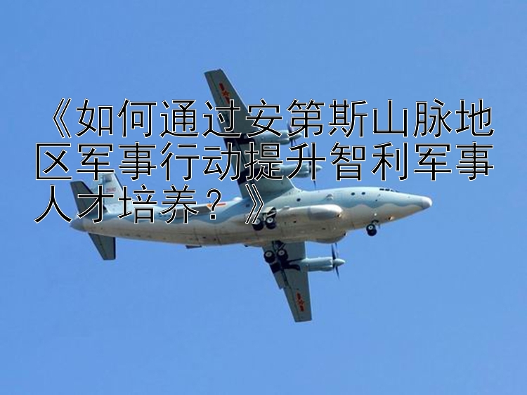 《如何通过安第斯山脉地区军事行动提升智利军事人才培养？》