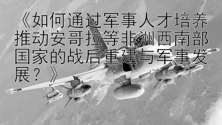 《如何通过军事人才培养推动安哥拉等非洲西南部国家的战后重建与军事发展？》