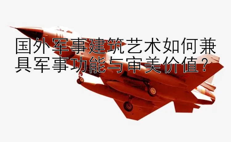 国外军事建筑艺术如何兼具军事功能与审美价值？