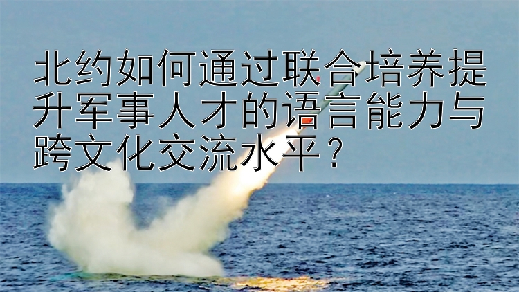 北约如何通过联合培养提升军事人才的语言能力与跨文化交流水平？