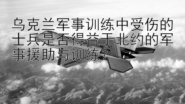 乌克兰军事训练中受伤的士兵是否得益于北约的军事援助与训练？