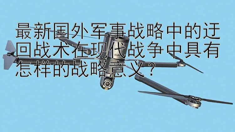 最新国外军事战略中的迂回战术在现代战争中具有怎样的战略意义？