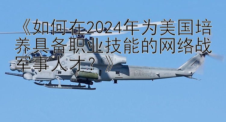 《如何在2024年为美国培养具备职业技能的网络战军事人才？》