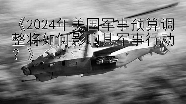 《2024年美国军事预算调整将如何影响其军事行动？》