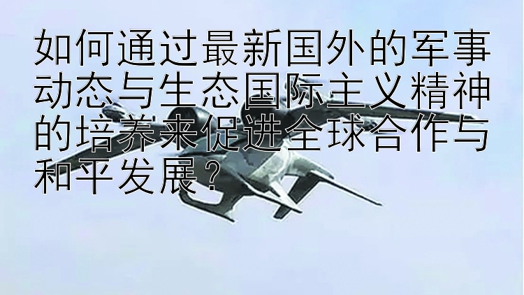 如何通过最新国外的军事动态与生态国际主义精神的培养来促进全球合作与和平发展？