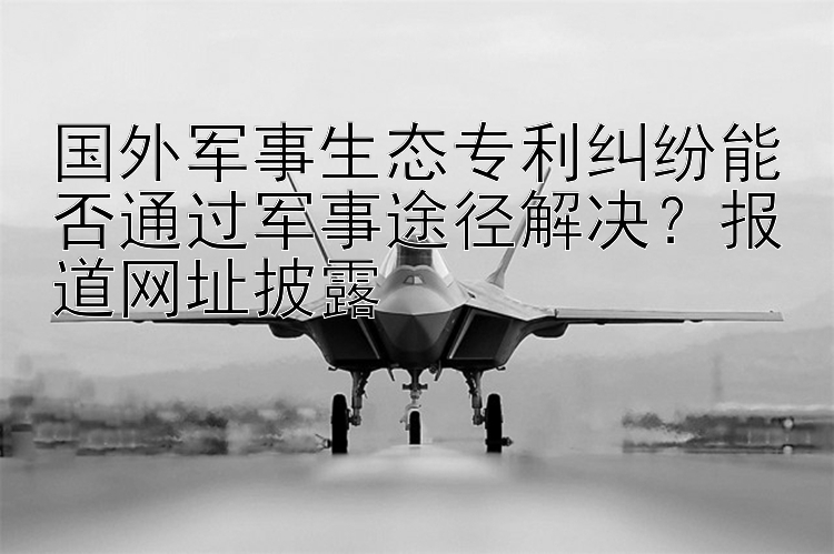 国外军事生态专利纠纷能否通过军事途径解决？报道网址披露