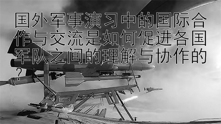 国外军事演习中的国际合作与交流是如何促进各国军队之间的理解与协作的？