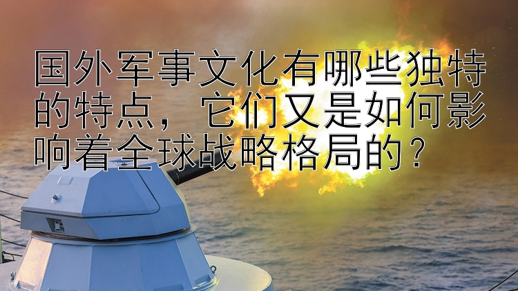 国外军事文化有哪些独特的特点，它们又是如何影响着全球战略格局的？