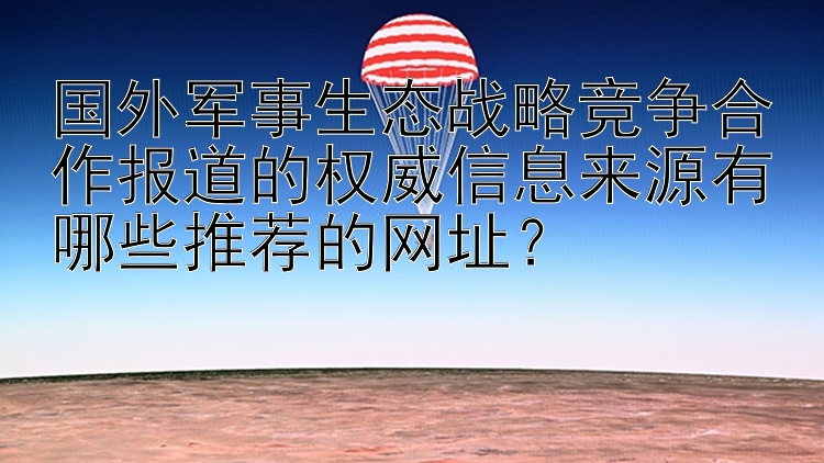 国外军事生态战略竞争合作报道的权威信息来源有哪些推荐的网址？