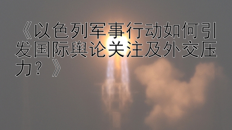 《以色列军事行动如何引发国际舆论关注及外交压力？》