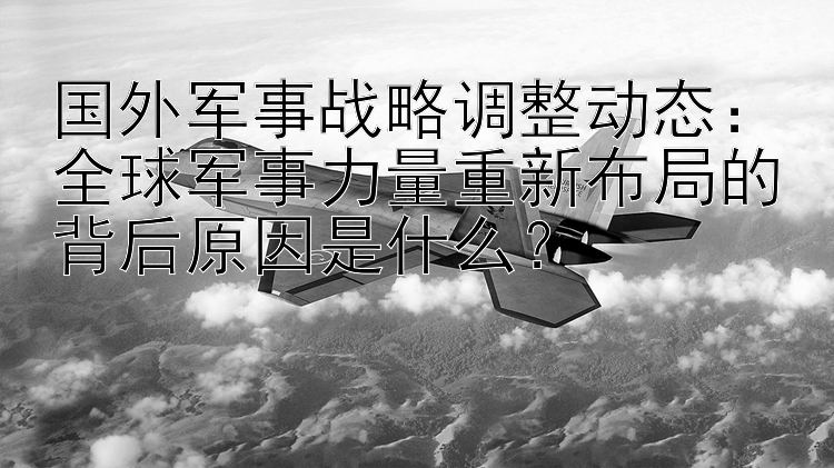 国外军事战略调整动态：全球军事力量重新布局的背后原因是什么？