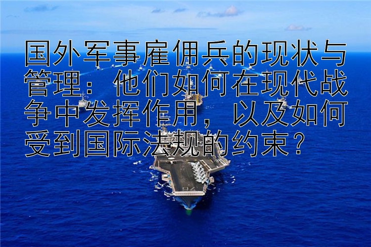 国外军事雇佣兵的现状与管理：他们如何在现代战争中发挥作用，以及如何受到国际法规的约束？