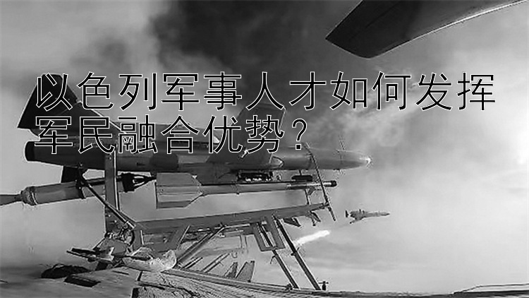 以色列军事人才如何发挥军民融合优势？