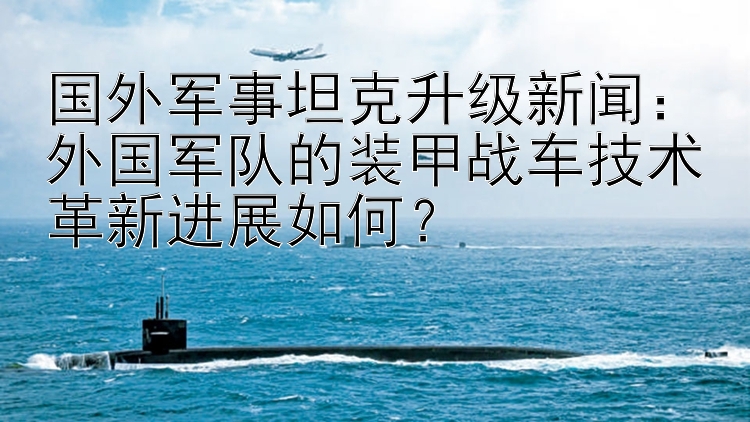 国外军事坦克升级新闻：外国军队的装甲战车技术革新进展如何？