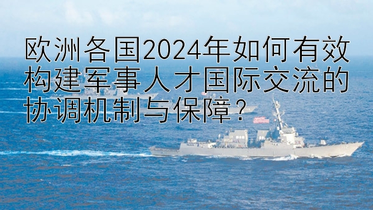 欧洲各国2024年如何有效构建军事人才国际交流的协调机制与保障？