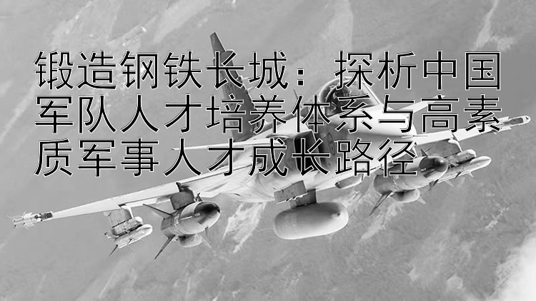 锻造钢铁长城：探析中国军队人才培养体系与高素质军事人才成长路径