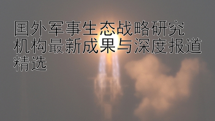 国外军事生态战略研究  
机构最新成果与深度报道精选