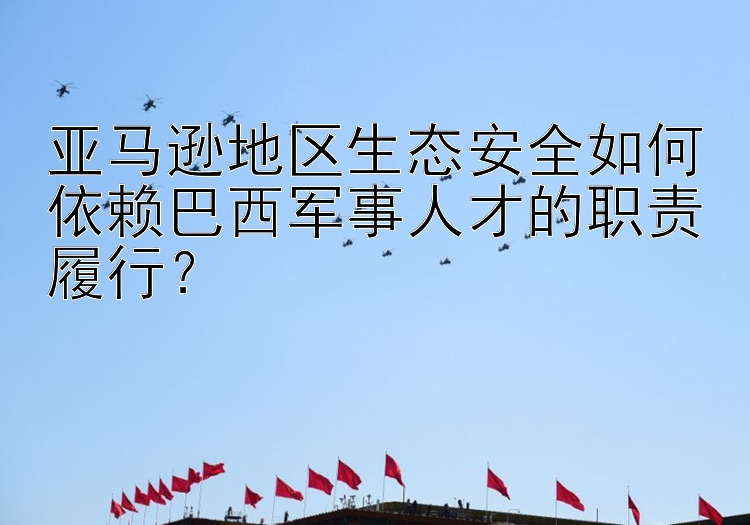 亚马逊地区生态安全如何依赖巴西军事人才的职责履行？