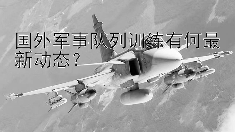 国外军事队列训练有何最新动态？