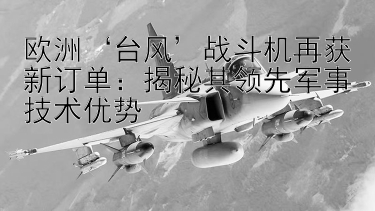 欧洲‘台风’战斗机再获新订单：揭秘其领先军事技术优势