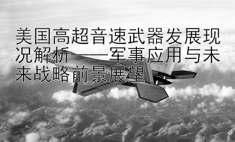 美国高超音速武器发展现况解析——军事应用与未来战略前景展望