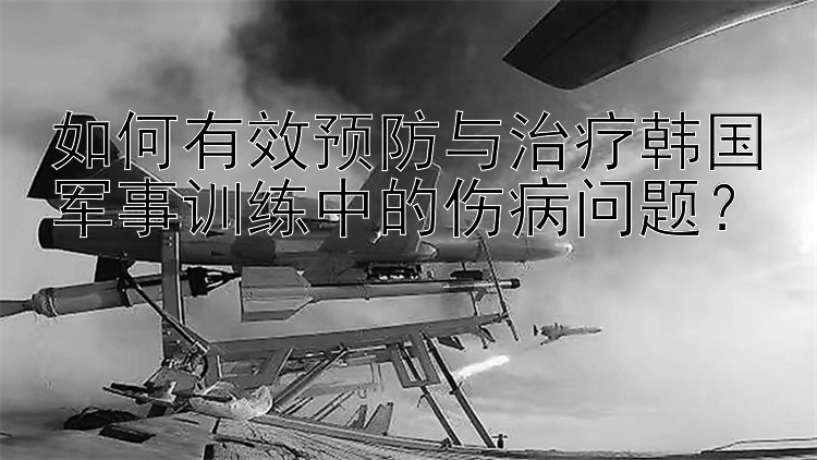 如何有效预防与治疗韩国军事训练中的伤病问题？