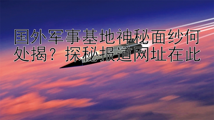 国外军事基地神秘面纱何处揭？探秘报道网址在此