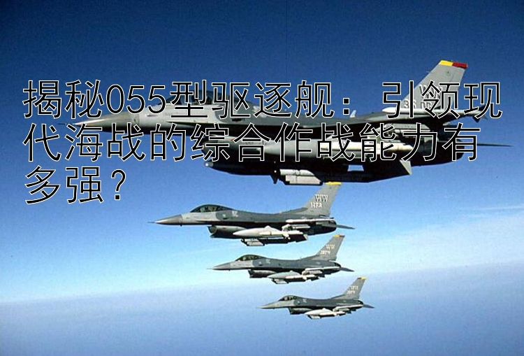 揭秘055型驱逐舰：引领现代海战的综合作战能力有多强？