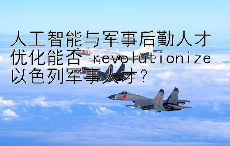 人工智能与军事后勤人才优化能否 revolutionize 以色列军事人才？