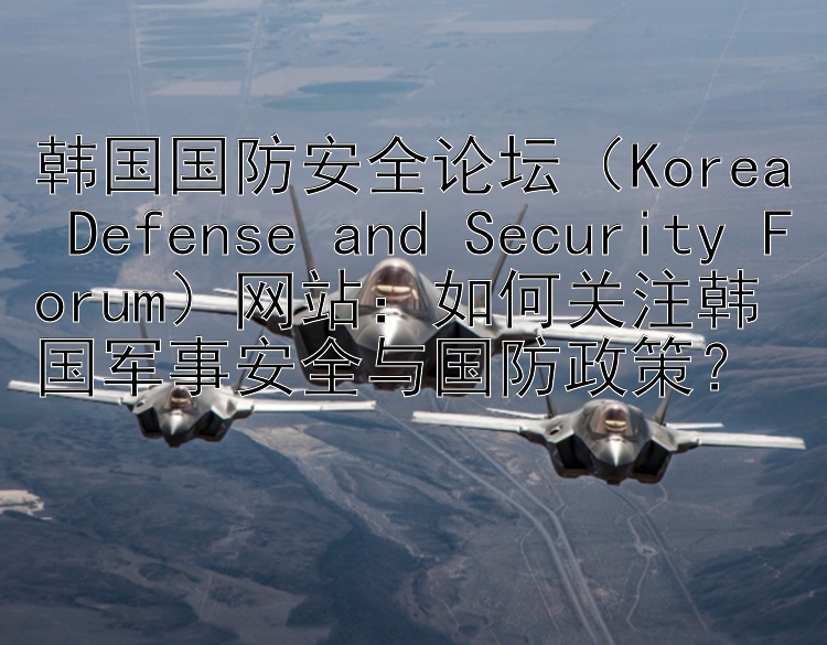 韩国国防安全论坛（Korea Defense and Security Forum）网站：如何关注韩国军事安全与国防政策？