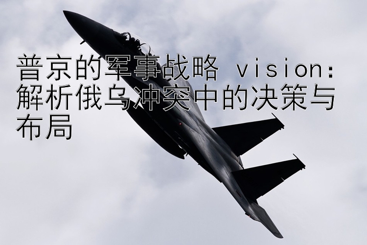 普京的军事战略 vision：解析俄乌冲突中的决策与布局