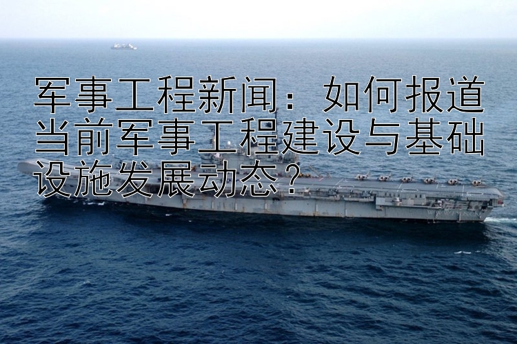 军事工程新闻：如何报道当前军事工程建设与基础设施发展动态？