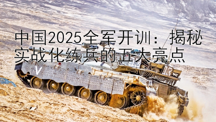 中国2025全军开训：揭秘实战化练兵的五大亮点