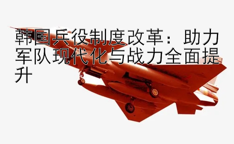 韩国兵役制度改革：助力军队现代化与战力全面提升