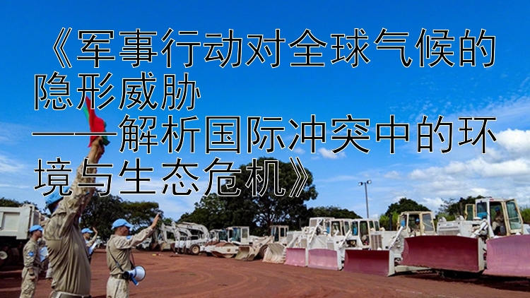 《军事行动对全球气候的隐形威胁  
——解析国际冲突中的环境与生态危机》