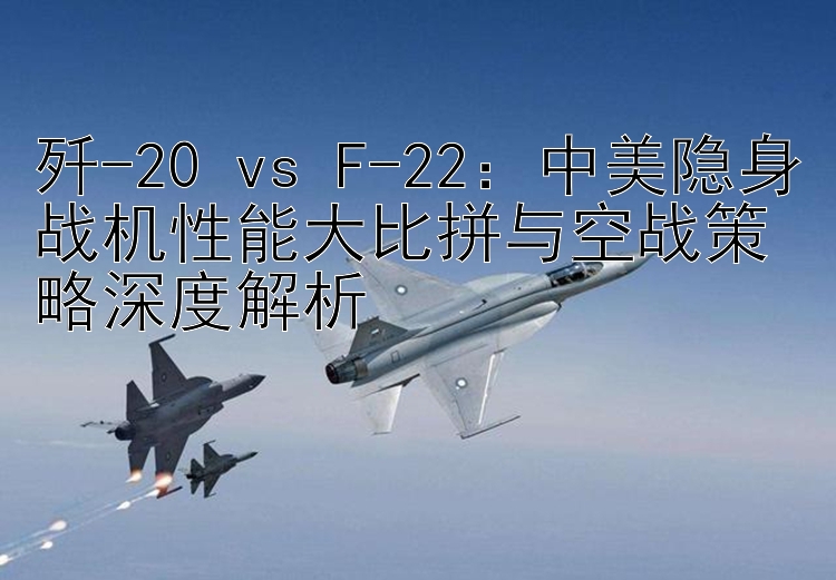 歼-20 vs F-22：中美隐身战机性能大比拼与空战策略深度解析