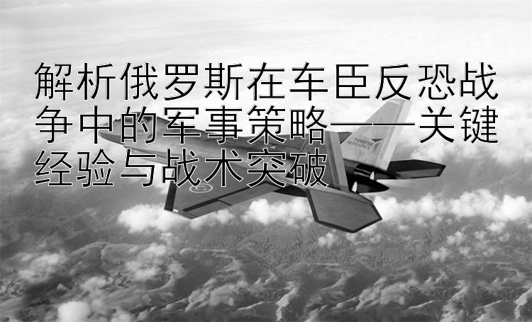 解析俄罗斯在车臣反恐战争中的军事策略——关键经验与战术突破