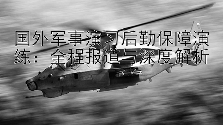 国外军事演习后勤保障演练：全程报道与深度解析