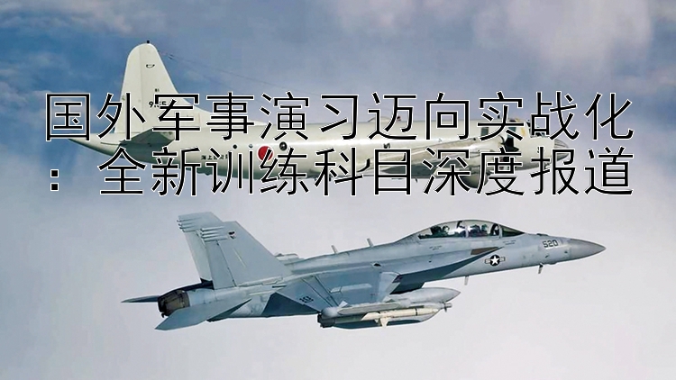 国外军事演习迈向实战化：全新训练科目深度报道