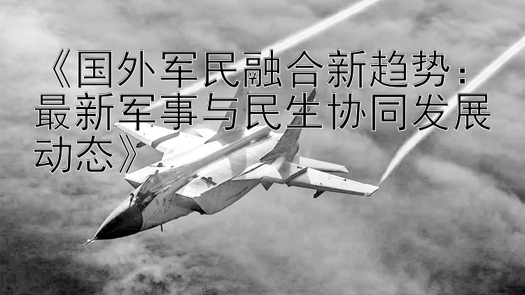 《国外军民融合新趋势：最新军事与民生协同发展动态》