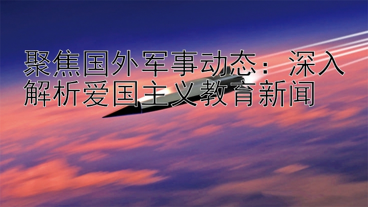 聚焦国外军事动态：深入解析爱国主义教育新闻