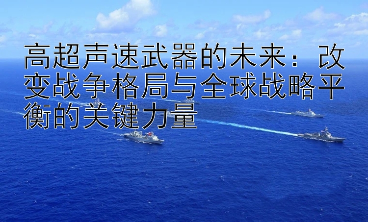 高超声速武器的未来：改变战争格局与全球战略平衡的关键力量